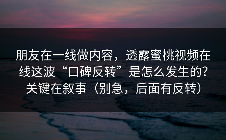 朋友在一线做内容，透露蜜桃视频在线这波“口碑反转”是怎么发生的？关键在叙事（别急，后面有反转）
