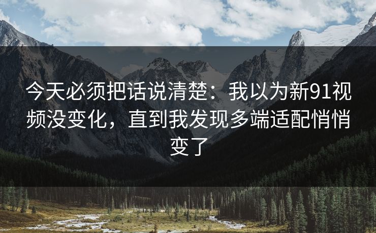 今天必须把话说清楚：我以为新91视频没变化，直到我发现多端适配悄悄变了