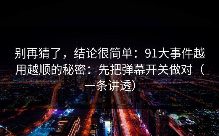 别再猜了，结论很简单：91大事件越用越顺的秘密：先把弹幕开关做对（一条讲透）