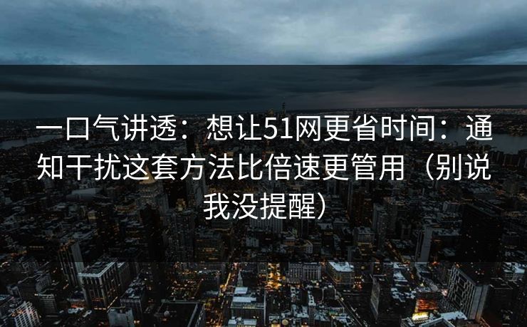 一口气讲透：想让51网更省时间：通知干扰这套方法比倍速更管用（别说我没提醒）