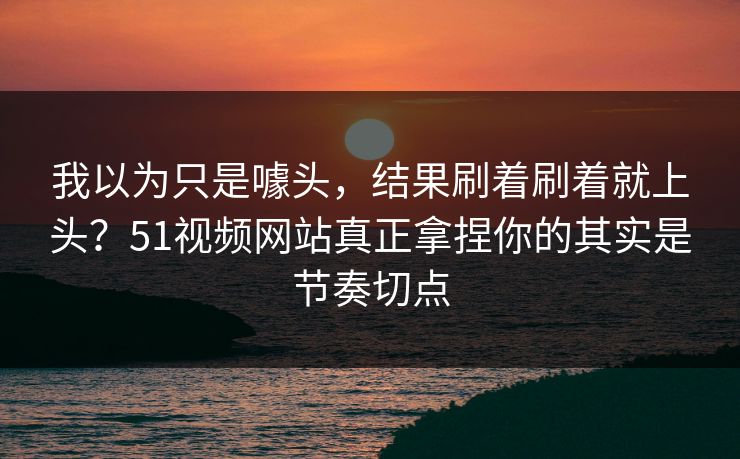 我以为只是噱头，结果刷着刷着就上头？51视频网站真正拿捏你的其实是节奏切点
