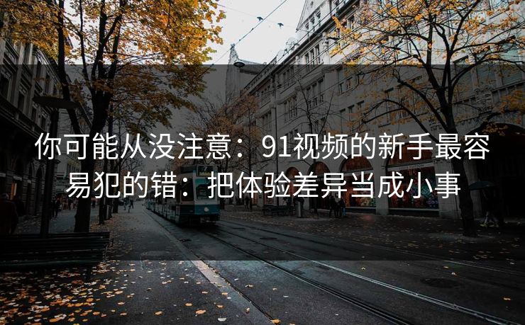 你可能从没注意：91视频的新手最容易犯的错：把体验差异当成小事