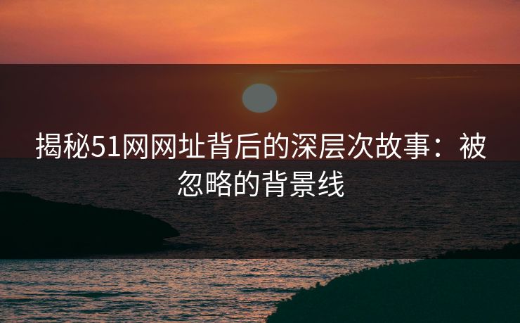 揭秘51网网址背后的深层次故事：被忽略的背景线