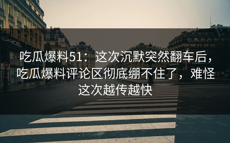 吃瓜爆料51：这次沉默突然翻车后，吃瓜爆料评论区彻底绷不住了，难怪这次越传越快