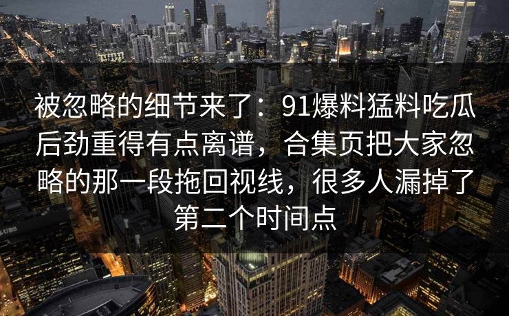 被忽略的细节来了：91爆料猛料吃瓜后劲重得有点离谱，合集页把大家忽略的那一段拖回视线，很多人漏掉了第二个时间点